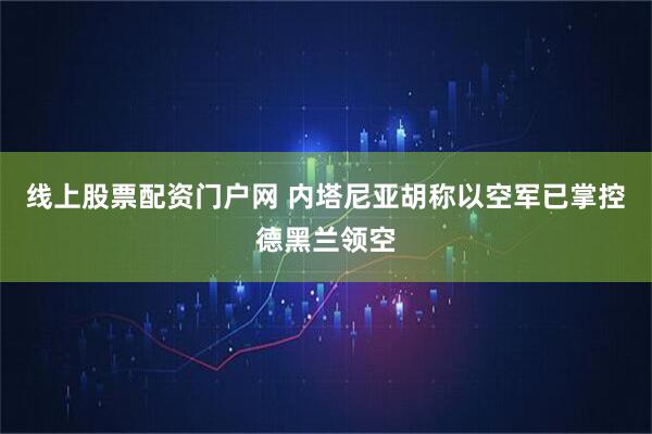线上股票配资门户网 内塔尼亚胡称以空军已掌控德黑兰领空