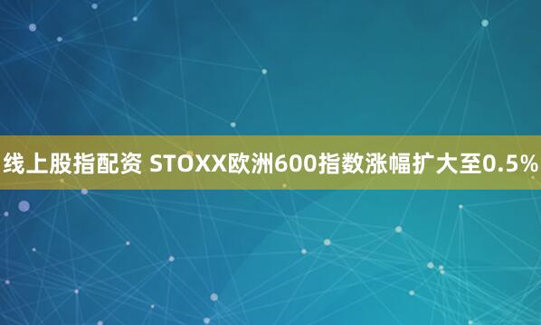 线上股指配资 STOXX欧洲600指数涨幅扩大至0.5%