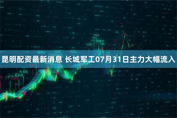 昆明配资最新消息 长城军工07月31日主力大幅流入