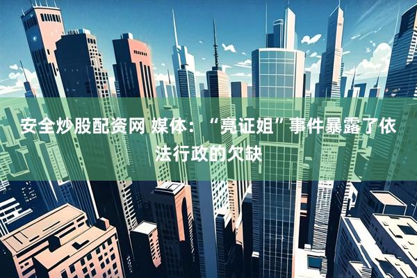 安全炒股配资网 媒体：“亮证姐”事件暴露了依法行政的欠缺