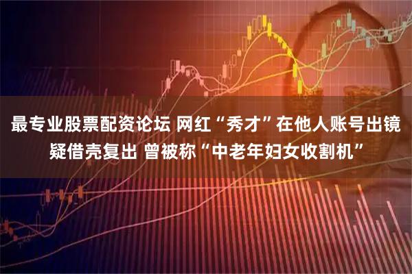 最专业股票配资论坛 网红“秀才”在他人账号出镜疑借壳复出 曾被称“中老年妇女收割机”