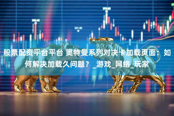 股票配资平台平台 奥特曼系列对决卡加载页面：如何解决加载久问题？_游戏_网络_玩家
