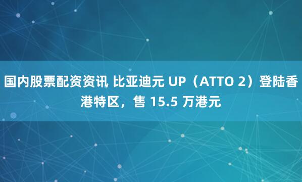 国内股票配资资讯 比亚迪元 UP（ATTO 2）登陆香港特区，售 15.5 万港元