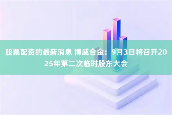 股票配资的最新消息 博威合金：9月3日将召开2025年第二次临时股东大会